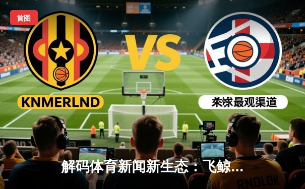 解码体育新闻新生态：飞鲸体育App如何用数据重塑观赛体验