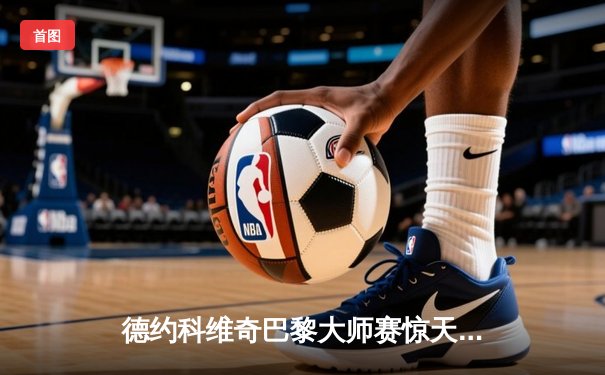 德约科维奇巴黎大师赛惊天逆转 第40次晋级大师赛决赛创纪录