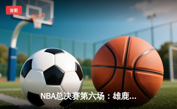 NBA总决赛第六场：雄鹿上演绝地反击，字母哥50分创历史