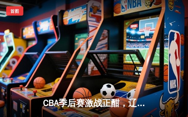 CBA季后赛激战正酣，辽宁本钢加时险胜广东宏远晋级总决赛