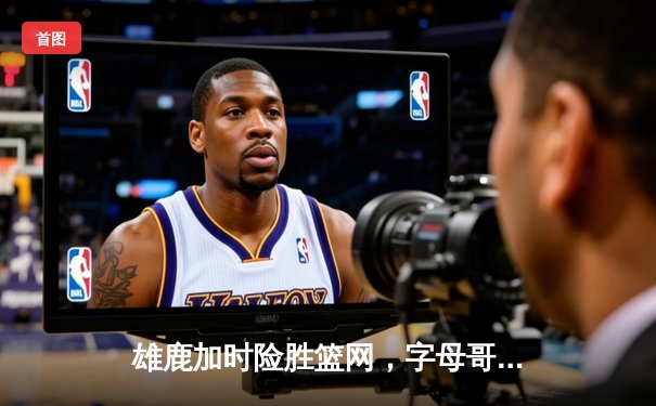 雄鹿加时险胜篮网，字母哥狂砍44分刷新赛季新高