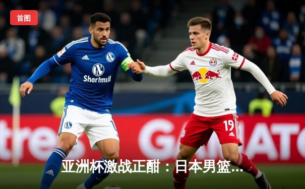 亚洲杯激战正酣：日本男篮加时险胜澳大利亚，中国男篮憾负黎巴嫩