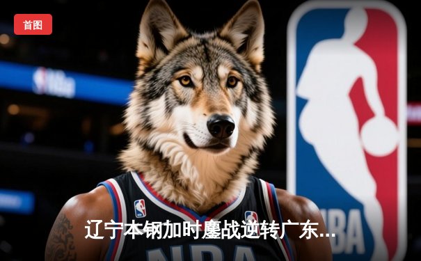 辽宁本钢加时鏖战逆转广东宏远，张镇麟37分创生涯新高