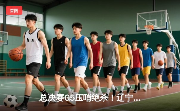 总决赛G5压哨绝杀！辽宁本钢加时险胜浙江广厦 赵继伟砍下28分15助攻